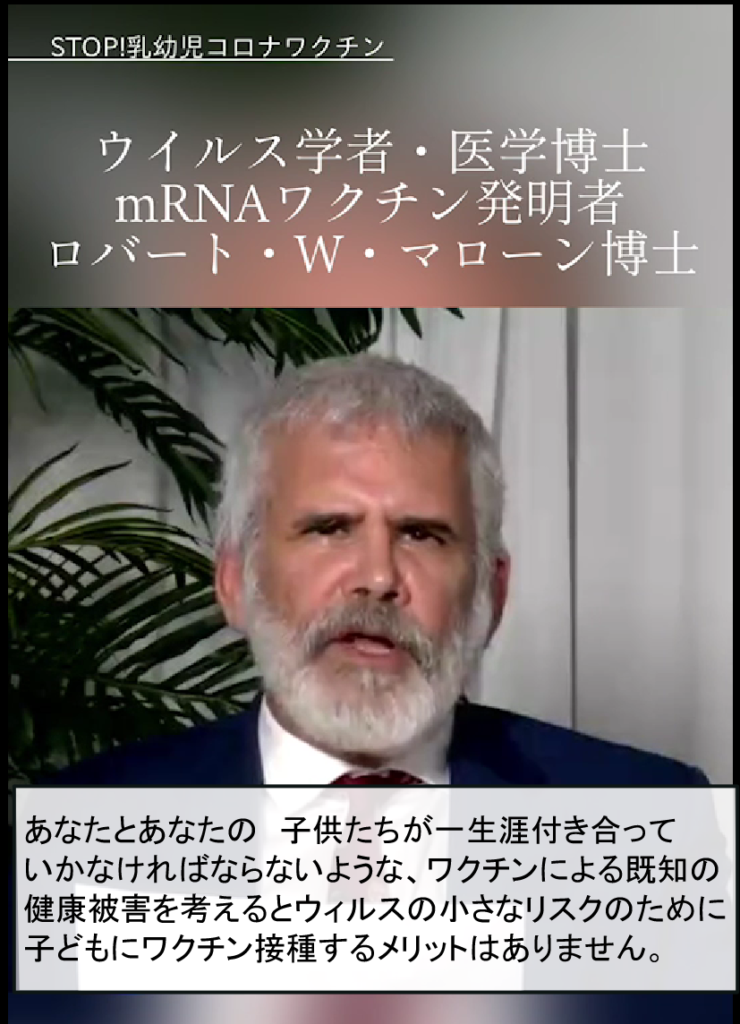 ウイルス学者・医学博士 mRNAワクチン発明者 ロバート・W・マローン博士 あなたとあなたの子供たちが一生涯付き合って いかなければならないような、ワクチンによる既知の 健康被害を考えるとウィルスの小さなリスクのために 子どもにワクチン接種するメリットはありません。